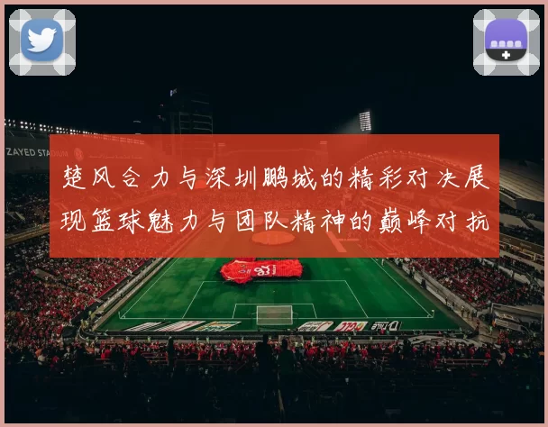 楚风合力与深圳鹏城的精彩对决展现篮球魅力与团队精神的巅峰对抗