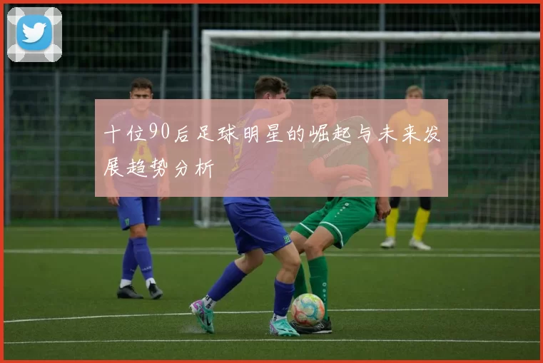 十位90后足球明星的崛起与未来发展趋势分析