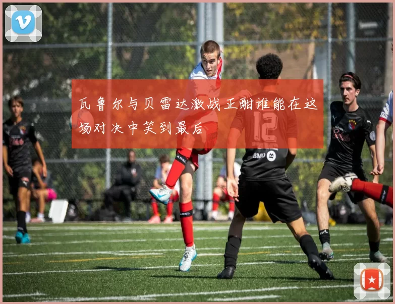 瓦鲁尔与贝雷达激战正酣谁能在这场对决中笑到最后