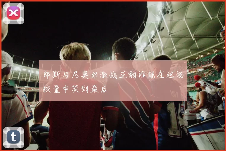 郎斯与尼奥尔激战正酣谁能在这场较量中笑到最后