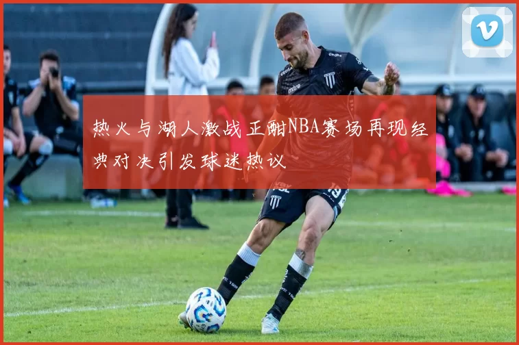热火与湖人激战正酣NBA赛场再现经典对决引发球迷热议